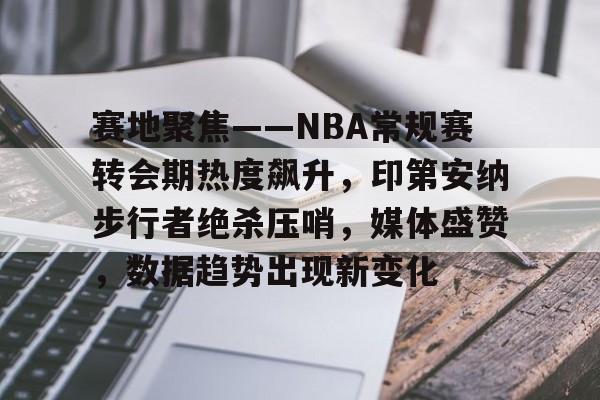 南宫体育下载-赛地聚焦——NBA常规赛转会期热度飙升，印第安纳步行者绝杀压哨，媒体盛赞，数据趋势出现新变化(2025nba常规赛录像回放)